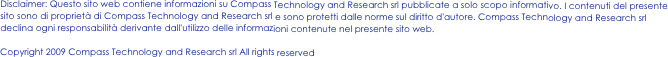 Disclaimer: Questo sito web contiene informazioni su Compass Technology and Research srl pubblicate a solo scopo informativo. I contenuti del presente sito sono di proprietà di Compass Technology and Research srl e sono protetti dalle norme sul diritto d'autore. Compass Technology and Research srl declina ogni responsabilità derivante dall'utilizzo delle informazioni contenute nel presente sito web.

Copyright 2009 Compass Technology and Research srl All rights reserved

                                                              